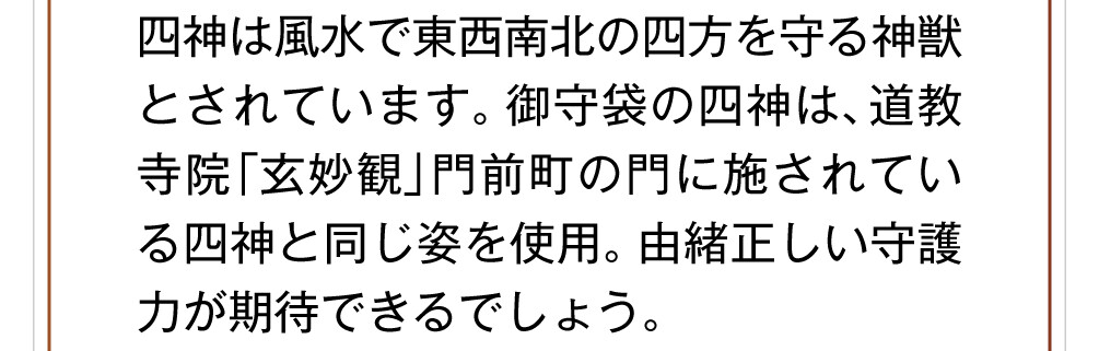 四神は風水で東西南北の四方を守る神獣とされています。御守袋の四神は、道教寺院「玄妙観」門前町の門に施されている四神と同じ姿を使用。由緒正しい守護力が期待できるでしょう。