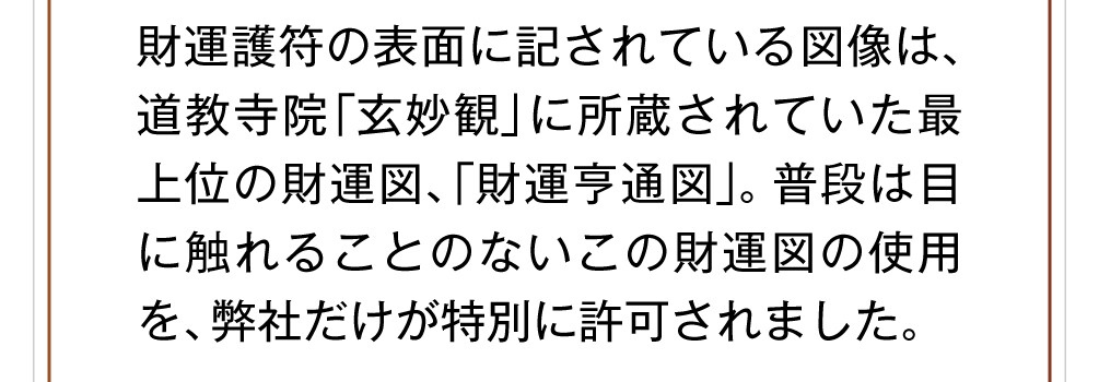 財運護符の表面に記されている図像は、道教寺院「玄妙観」に所蔵されていた最上位の財運図、「財運亨通図」。普段は目に触れることのないこの財運図の使用を、弊社だけが特別に許可されました。
