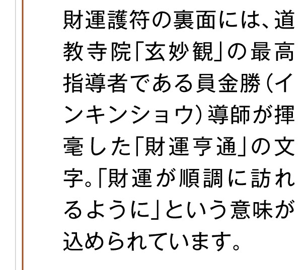 財運護符の裏面には、道教寺院「玄妙観」の最高指導者である員金勝（インキンショウ）導師が揮毫した「財運亨通」の文字。「財運が順調に訪れるように」という意味が込められています。