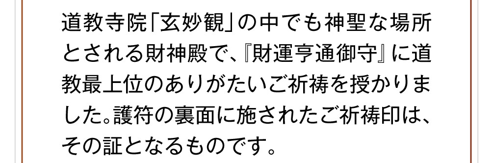 道教寺院「玄妙観」の中でも神聖な場所とされる財神殿で、『財運亨通御守』に道教最上位のありがたいご祈祷を授かりました。護符の裏面に施されたご祈祷印は、その証となるものです。