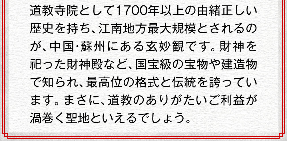 道教寺院として1700年以上の由緒正しい歴史を持ち、江南地方最大規模とされるのが、中国・蘇州にある玄妙観です。財神を祀った財神殿など、国宝級の宝物や建造物で知られ、最高位の格式と伝統を誇っています。まさに、道教のありがたいご利益が渦巻く聖地といえるでしょう。