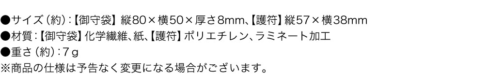 サイズ（約）：御守袋 縦80×横50×厚さ8mm、護符 縦57×横38mm 材質：御守袋 化学繊維、紙、護符 ポリエチレン、ラミネート加工 重さ（約）：7g ※商品の仕様は予告なく変更になる場合がございます。