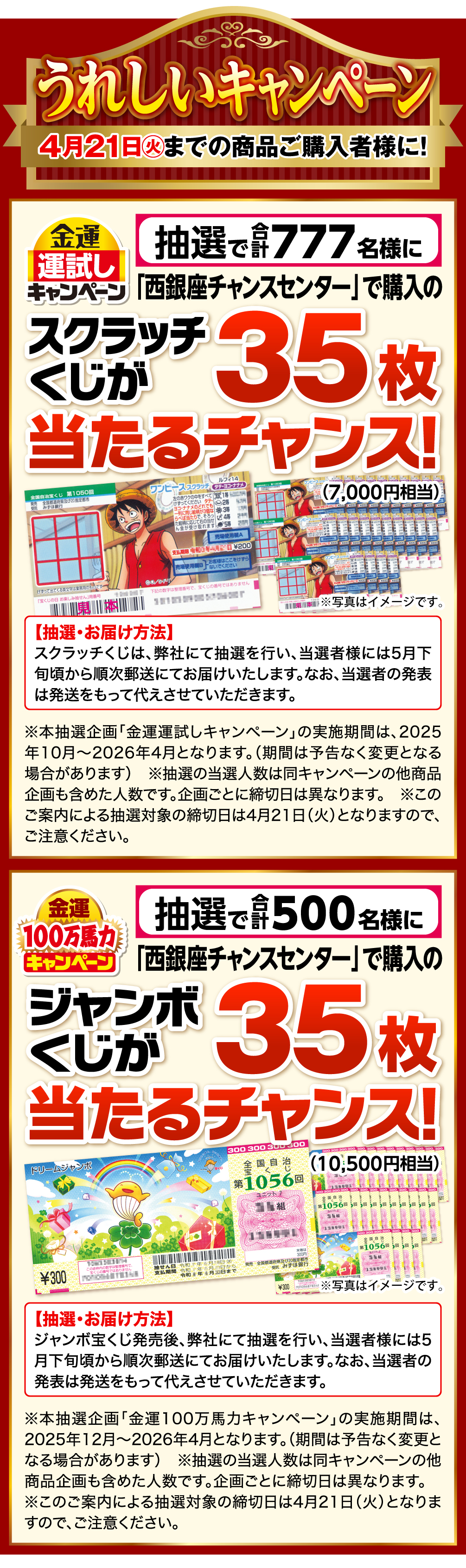 うれしいキャンペーン 4月21日㊋までの商品ご購入者様に！ 金運運試しキャンペーン 抽選で合計777名様に「西銀座チャンスセンター」で購入のスクラッチくじが35枚（7,000円相当）当たるチャンス！ 抽選・お届け方法 スクラッチくじは、弊社にて抽選を行い、当選者様には5月下旬頃から順次郵送にてお届けいたします。なお、当選者の発表は発送をもって代えさせていただきます。 ※本抽選企画「金運運試しキャンペーン」の実施期間は、2025年10月～2026年4月となります。（期間は予告なく変更となる場合があります） ※抽選の当選人数は同キャンペーンの他商品企画も含めた人数です。企画ごとに締切日は異なります。 ※このご案内による抽選対象の締切日は4月21日（火）となりますので、ご注意ください。 金運100万馬力キャンペーン 抽選で合計500名様に「西銀座チャンスセンター」で購入のジャンボくじが35枚（10,500円相当）当たるチャンス！ 抽選・お届け方法 ジャンボ宝くじ発売後、弊社にて抽選を行い、当選者様には5月下旬頃から順次郵送にてお届けいたします。なお、当選者の発表は発送をもって代えさせていただきます。 ※本抽選企画「金運100万馬力キャンペーン」の実施期間は、2025年12月～2026年4月となります。（期間は予告なく変更となる場合があります） ※抽選の当選人数は同キャンペーンの他商品企画も含めた人数です。企画ごとに締切日は異なります。 ※このご案内による抽選対象の締切日は4月21日（火）となりますので、ご注意ください。