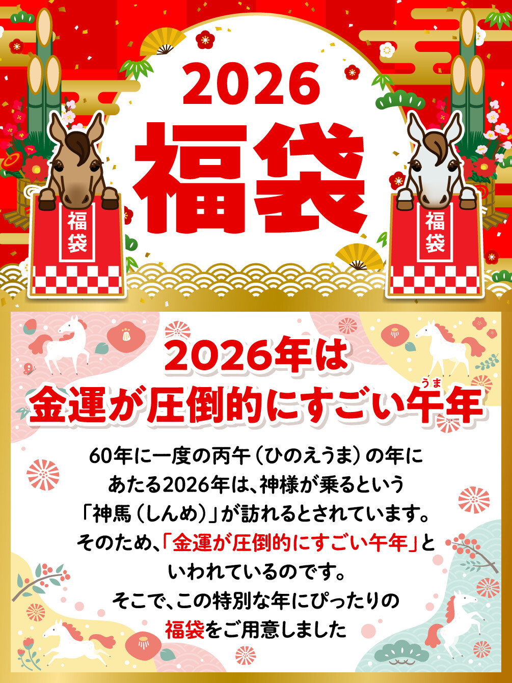 2026福袋 2026年は金運が圧倒的にすごい午年 60年に一度の丙午（ひのえうま）の年にあたる2026年は、神様が乗るという「神馬（しんめ）」が訪れるとされています。そのため、「金運が圧倒的にすごい午年」といわれているのです。そこで、この特別な年にぴったりの福袋をご用意しました