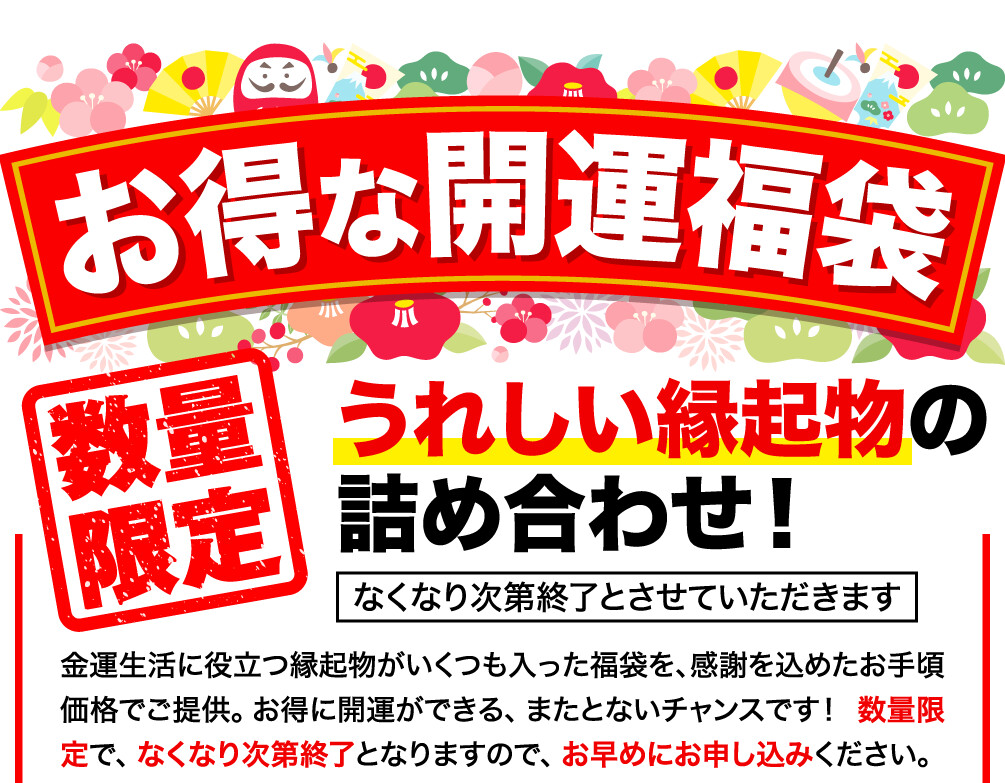 お得な開運福袋 数量限定 うれしい縁起物の詰め合わせ！ 金運生活に役立つ縁起物がいくつも入った福袋を､感謝を込めたお手頃価格でご提供。お得に開運ができる、またとないチャンスです！  数量限定で、なくなり次第終了となりますので、お早めにお申し込みください。 なくなり次第終了とさせていただきます