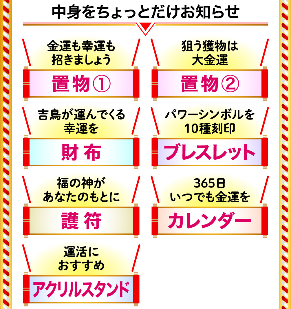 中身をちょっとだけお知らせ 金運も幸運も招きましょう 置物① 狙う獲物は大金運 置物② 吉鳥が運んでくる幸運を 財布 パワーシンボルを10種刻印 ブレスレット 福の神があなたのもとに 護符 365日いつでも金運を カレンダー 運活におすすめ アクリルスタンド