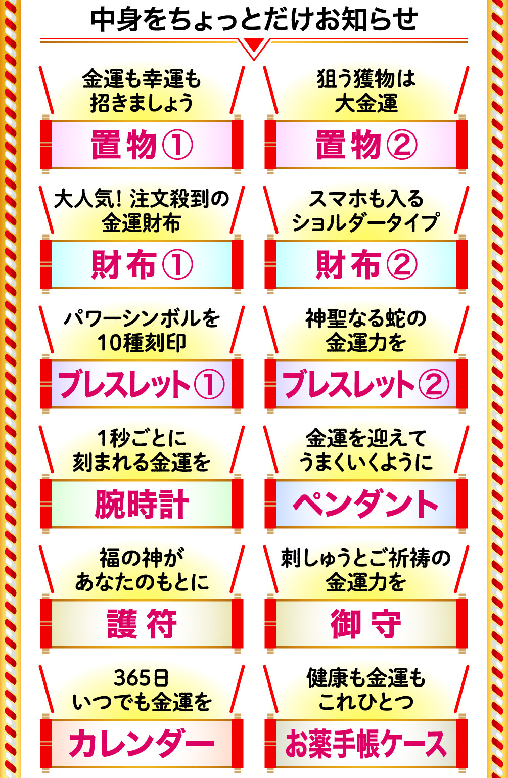 中身をちょっとだけお知らせ 金運も幸運も招きましょう 置物① 狙う獲物は大金運 置物② 大人気！注文殺到の金運財布 財布① スマホも入るショルダータイプ 財布② パワーシンボルを10種刻印 ブレスレット① 神聖なる蛇の金運力を ブレスレット② １秒ごとに刻まれる金運を 腕時計 金運を迎えてうまくいくように ペンダント 福の神があなたのもとに 護符 刺しゅうとご祈祷の金運力を 御守 365日いつでも金運を カレンダー 健康も金運もこれひとつ お薬手帳ケース