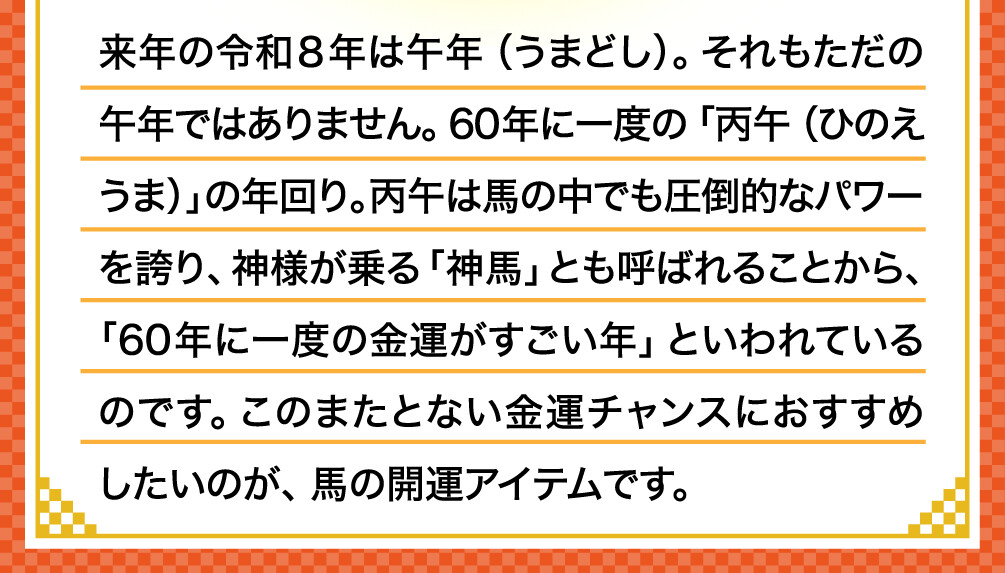 来年の令和８年は午年（うまどし）。それもただの午年ではありません。60年に一度の「丙午（ひのえうま）」の年回り。丙午は馬の中でも圧倒的なパワーを誇り、神様が乗る「神馬」とも呼ばれることから、「60年に一度の金運がすごい年」といわれているのです。このまたとない金運チャンスにおすすめしたいのが、馬の開運アイテムです。