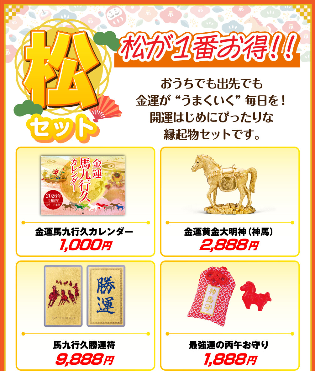 うまくいく開運セット「松」 松が1番お得！！ おうちでも出先でも金運が“うまくいく”毎日を！開運はじめにぴったりな縁起物セットです。 金運馬九行久カレンダー 1,000円 金運黄金大明神（神馬） 2,888円 馬九行久勝運符 9,888円 最強運の丙午お守り 1,888円
