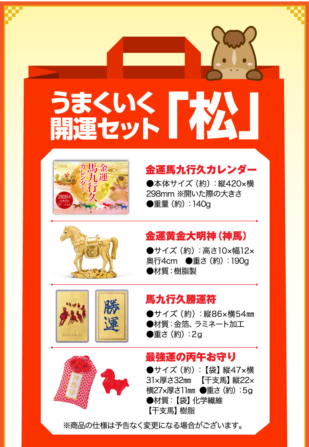 うまくいく開運セット「松」 金運馬九行久カレンダー ●本体サイズ（約）：縦420×横298mm ※開いた際の大きさ ●重量（約）：140g　 金運黄金大明神（神馬） ●サイズ（約）：高さ10×幅12×奥行4cm　●重さ（約）：190g ●材質：樹脂製 馬九行久勝運符 ●サイズ（約）：縦86×横54㎜ ●材質：金箔、ラミネート加工 ●重さ（約）：2ｇ 最強運の丙午お守り ●サイズ（約）：【袋】縦47×横31×厚さ32㎜ 【干支馬】縦22×横27×厚さ11㎜ ●重さ（約）：5ｇ ●材質：【袋】化学繊維 【干支馬】樹脂 ※商品の仕様は予告なく変更になる場合がございます。
