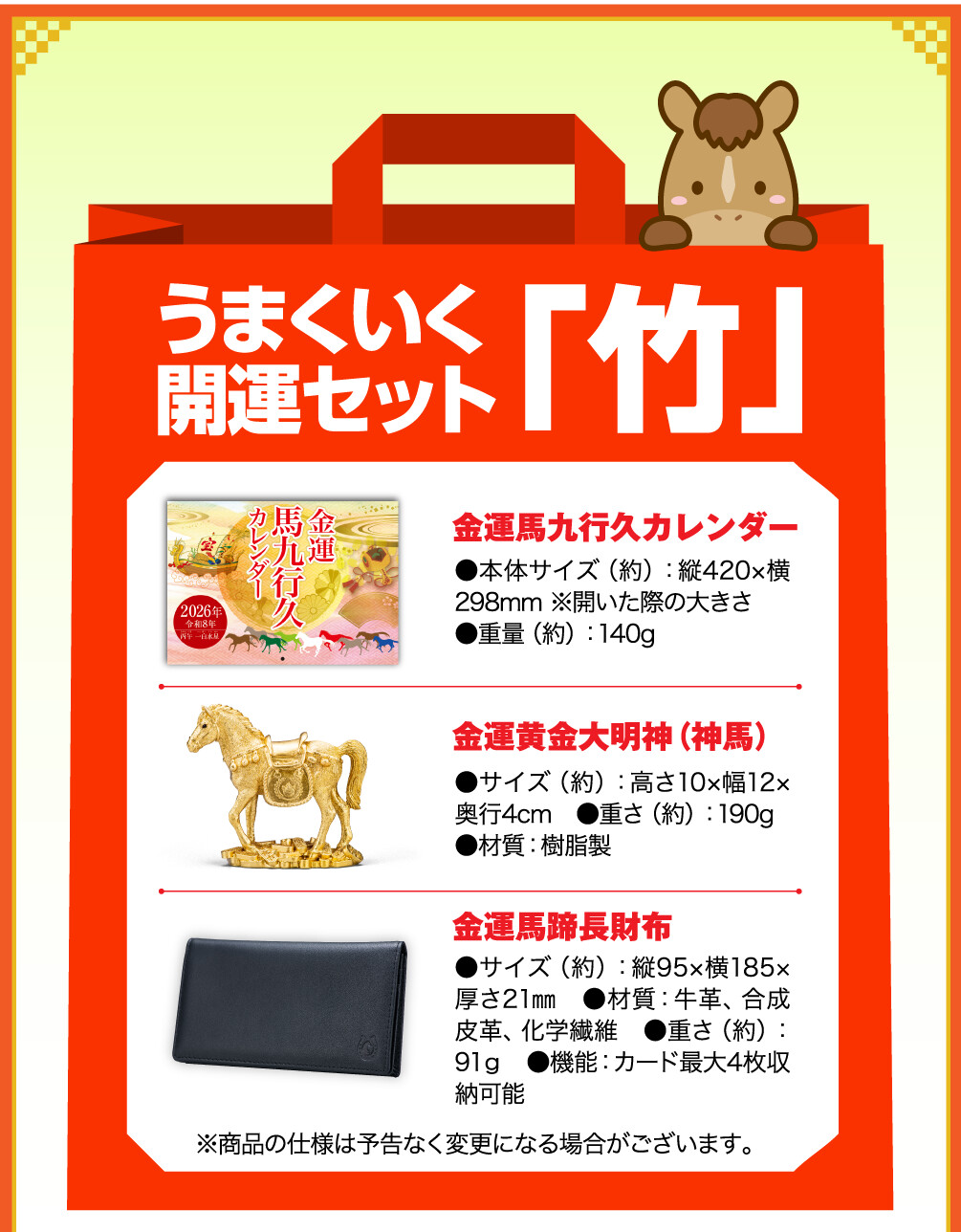 うまくいく開運セット「竹」 金運馬九行久カレンダー ●本体サイズ（約）：縦420×横298mm ※開いた際の大きさ ●重量（約）：140g　 金運黄金大明神（神馬） ●サイズ（約）：高さ10×幅12×奥行4cm　●重さ（約）：190g ●材質：樹脂製 金運馬蹄長財布 ●サイズ（約）：縦95×横185×厚さ21㎜　●材質：牛革、合成皮革、化学繊維　●重さ（約）：91ｇ　●機能：カード最大4枚収納可能 ※商品の仕様は予告なく変更になる場合がございます。