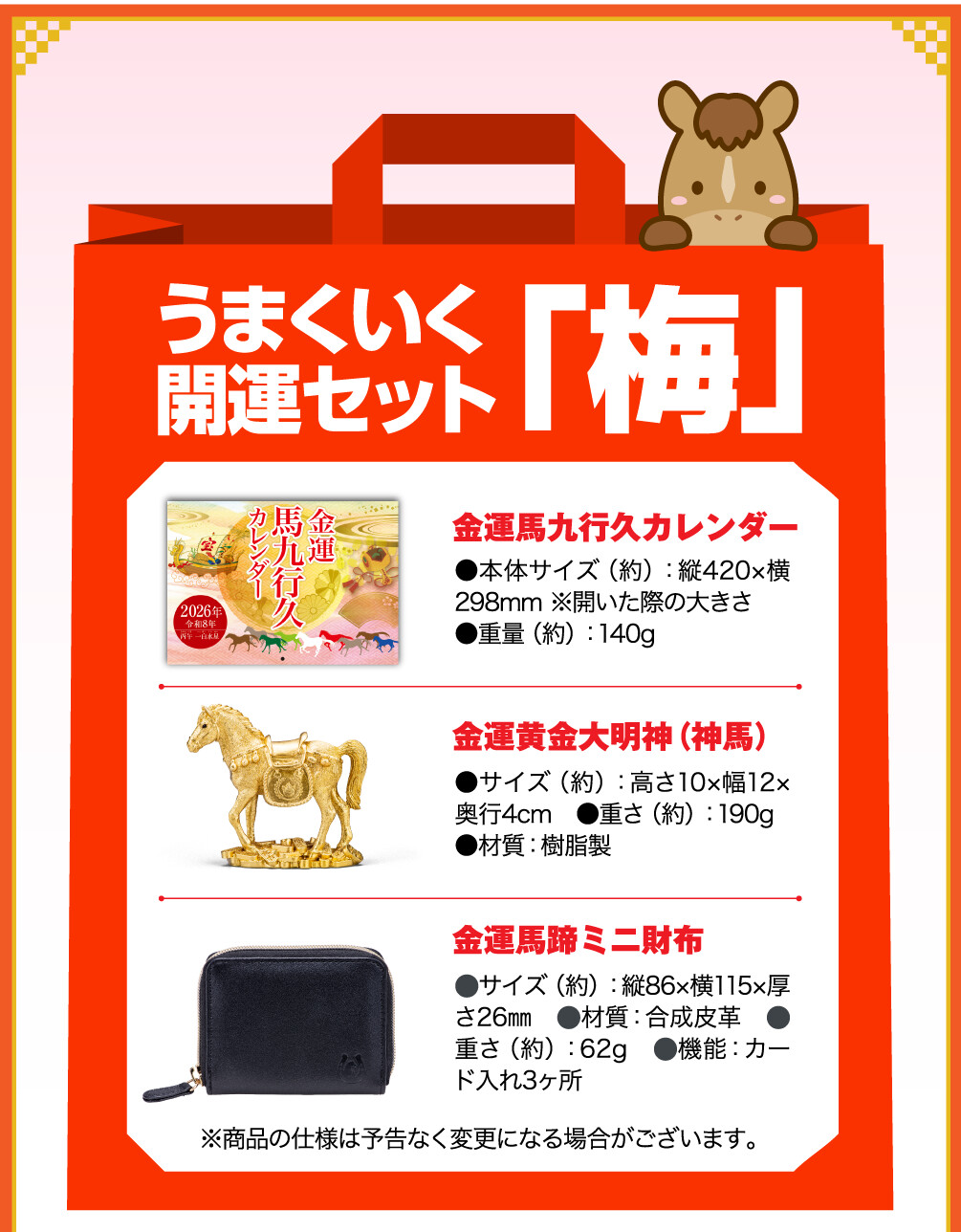 うまくいく開運セット「梅」 金運馬九行久カレンダー ●本体サイズ（約）：縦420×横298mm ※開いた際の大きさ ●重量（約）：140g　 金運黄金大明神（神馬） ●サイズ（約）：高さ10×幅12×奥行4cm　●重さ（約）：190g ●材質：樹脂製 金運馬蹄ミニ財布 ⚫︎サイズ（約）：縦86×横115×厚さ26㎜　⚫︎材質：合成皮革　⚫︎重さ（約）：62g　⚫︎機能：カード入れ3ヶ所 ※商品の仕様は予告なく変更になる場合がございます。