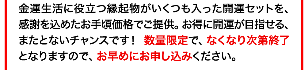 金運生活に役立つ縁起物がいくつも入った開運セットを､感謝を込めたお手頃価格でご提供。お得に開運が目指せる、またとないチャンスです！  数量限定で、なくなり次第終了となりますので、お早めにお申し込みください。