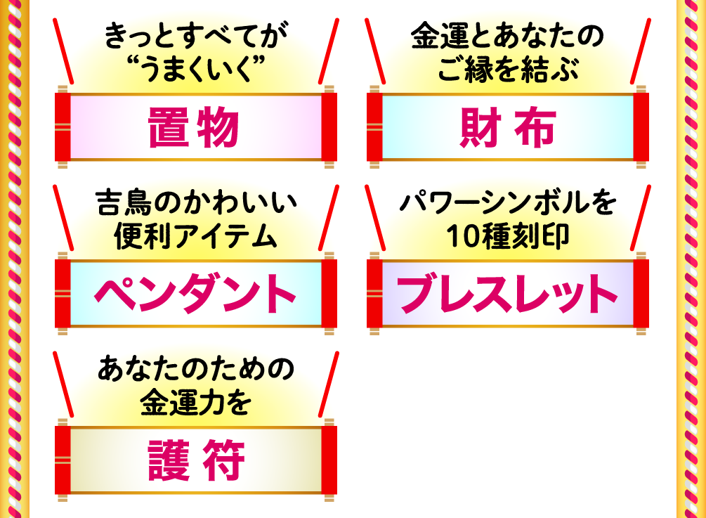 きっとすべてが“うまくいく”「置物」 金運とあなたのご縁を結ぶ「財布」 吉鳥のかわいい便利アイテム「ペンダント」 パワーシンボルを10種刻印「ブレスレット」 あなたのための金運力を「護符」