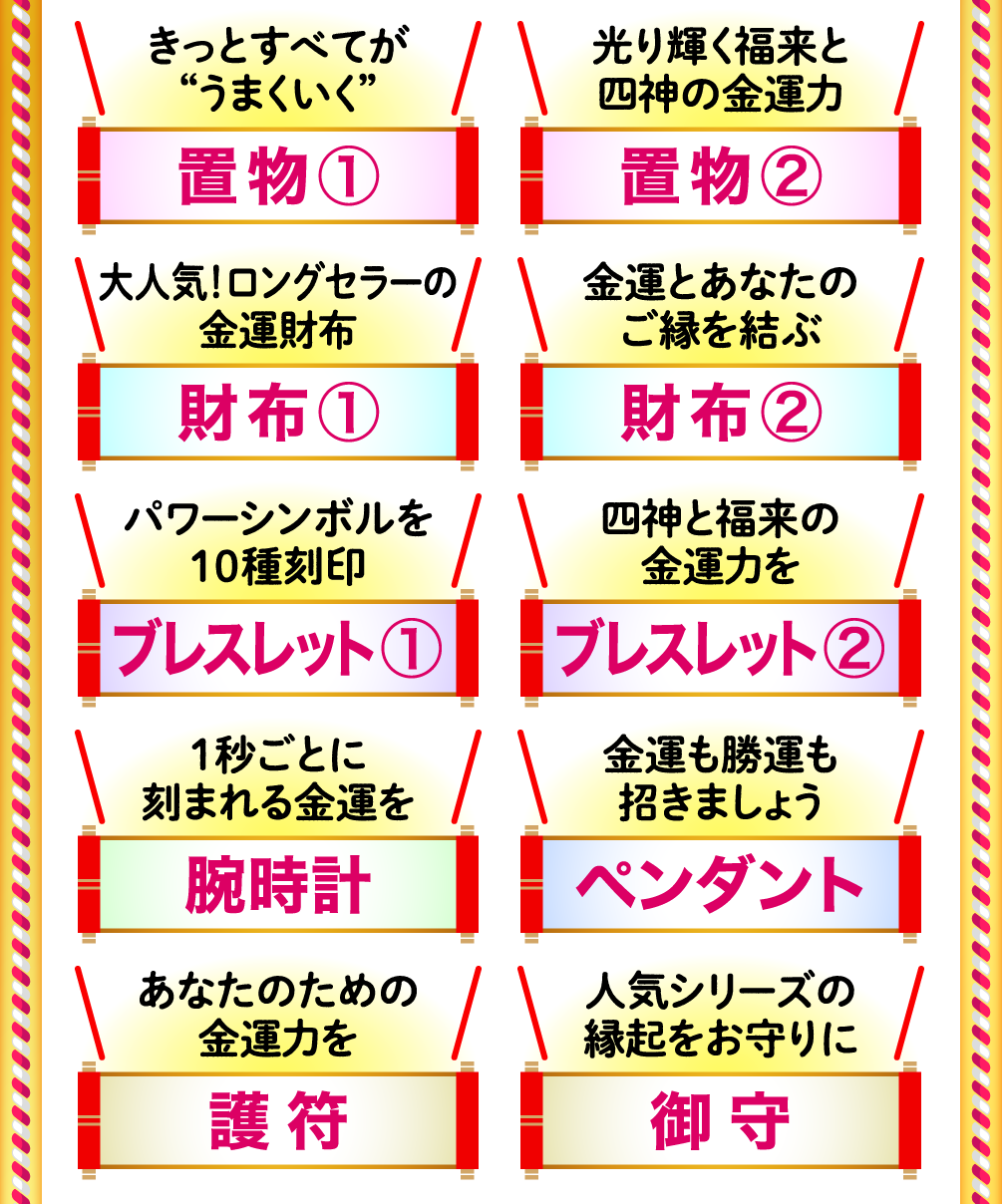 きっとすべてが“うまくいく”「置物①」 光り輝く福来と四神の金運力「置物②」 大人気！ロングセラーの金運財布「財布①」 金運とあなたのご縁を結ぶ「財布②」 パワーシンボルを10種刻印「ブレスレット①」 四神と福来の金運力を「ブレスレット②」 １秒ごとに刻まれる金運を「腕時計」 金運も勝運も招きましょう「ペンダント」 あなたのための金運力を「護符」 人気シリーズの縁起をお守りに「御守」