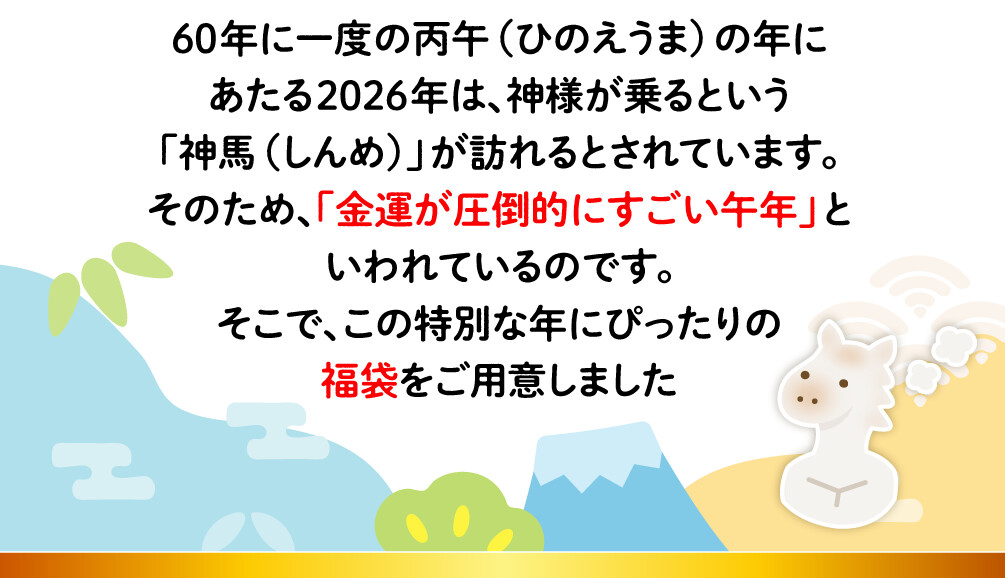 60年に一度の丙午（ひのえうま）の年にあたる2026年は、神様が乗るという「神馬（しんめ）」が訪れるとされています。そのため、「金運が圧倒的にすごい午年」といわれているのです。そこで、この特別な年にぴったりの福袋をご用意しました