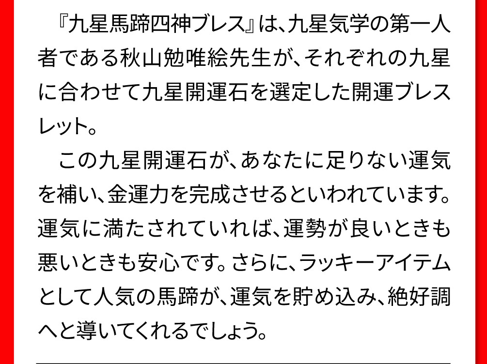 『九星馬蹄四神ブレス』は、九星気学の第一人者である秋山勉唯絵先生が、それぞれの九星に合わせて九星開運石を選定した開運ブレスレット。この九星開運石が、あなたに足りない運気を補い、金運力を完成させるといわれています。運気に満たされていれば、運勢が良いときも悪いときも安心です。さらに、ラッキーアイテムとして人気の馬蹄が、運気を貯め込み、絶好調へと導いてくれるでしょう。