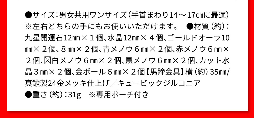 ●サイズ：男女共用ワンサイズ（手首まわり14～17㎝に最適） ※左右どちらの手にもお使いいただけます。 ●材質（約）：九星開運石12㎜×１個、水晶12㎜×４個、ゴールドオーラ10㎜×２個、８㎜×２個、青メノウ６㎜×２個、赤メノウ６㎜×２個、白メノウ６㎜×２個、黒メノウ６㎜×２個、カット水晶３㎜×２個、金ボール６㎜×２個【馬蹄金具】横（約）35㎜/真鍮製24金メッキ仕上げ／キュービックジルコニア ●重さ（約）：31g ※専用ポーチ付き