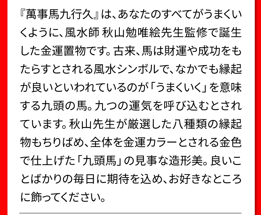 『萬事馬九行久』は、あなたのすべてがうまくいくように、風水師 秋山勉唯絵先生監修で誕生した金運置物です。古来、馬は財運や成功をもたらすとされる風水シンボルで、なかでも縁起が良いといわれているのが「うまくいく」を意味する九頭の馬。九つの運気を呼び込むとされています。秋山先生が厳選した八種類の縁起物もちりばめ、全体を金運カラーとされる金色で仕上げた「九頭馬」の見事な造形美。良いことばかりの毎日に期待を込め、お好きなところに飾ってください。