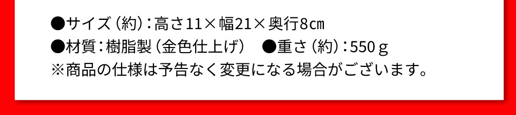 ●サイズ（約）：高さ11×幅21×奥行8㎝ ●材質：樹脂製（金色仕上げ） ●重さ（約）：550ｇ ※商品の仕様は予告なく変更になる場合がございます。