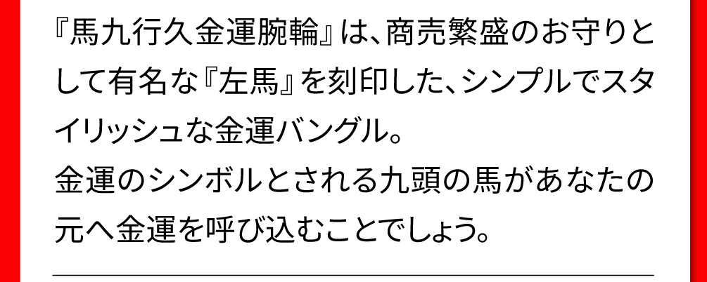 『馬九行久金運腕輪』は、商売繁盛のお守りとして有名な『左馬』を刻印した、シンプルでスタイリッシュな金運バングル。金運のシンボルとされる九頭の馬があなたの元へ金運を呼び込むことでしょう。