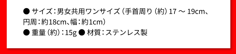 ● サイズ：男女共用ワンサイズ（手首周り（約）17～19cm、 円周：約18cm、幅：約1cm） ● 重量（約）：15g ● 材質：ステンレス製
