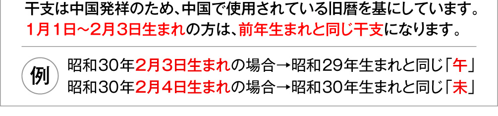 干支は中国発祥のため、中国で使用されている旧暦を基にしています。１月１日～２月３日生まれの方は、前年生まれと同じ干支になります。〈例〉昭和30年２月３日生まれの場合→昭和29年生まれと同じ「午」／昭和30年２月４日生まれの場合→昭和30年生まれと同じ「未」