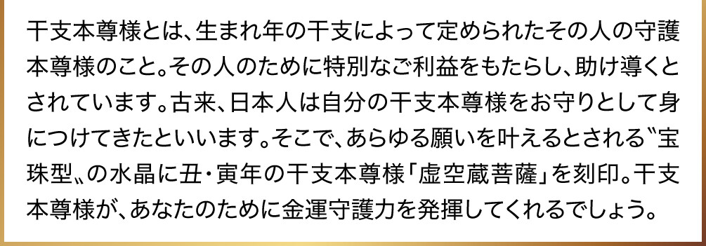干支本尊様とは、生まれ年の干支によって定められたその人の守護本尊様のこと。その人のために特別なご利益をもたらし、助け導くとされています。古来、日本人は自分の干支本尊様をお守りとして身につけてきたといいます。そこで、あらゆる願いを叶えるとされる〝宝珠型〟の水晶に丑・寅年の干支本尊様「虚空蔵菩薩」を刻印。干支本尊様が、あなたのために金運守護力を発揮してくれるでしょう。