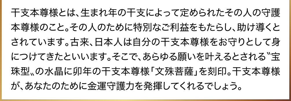 干支本尊様とは、生まれ年の干支によって定められたその人の守護本尊様のこと。その人のために特別なご利益をもたらし、助け導くとされています。古来、日本人は自分の干支本尊様をお守りとして身につけてきたといいます。そこで、あらゆる願いを叶えるとされる〝宝珠型〟の水晶に卯年の干支本尊様「文殊菩薩」を刻印。干支本尊様が、あなたのために金運守護力を発揮してくれるでしょう。