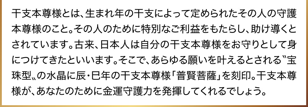 干支本尊様とは、生まれ年の干支によって定められたその人の守護本尊様のこと。その人のために特別なご利益をもたらし、助け導くとされています。古来、日本人は自分の干支本尊様をお守りとして身につけてきたといいます。そこで、あらゆる願いを叶えるとされる〝宝珠型〟の水晶に辰・巳年の干支本尊様「普賢菩薩」を刻印。干支本尊様が、あなたのために金運守護力を発揮してくれるでしょう。
