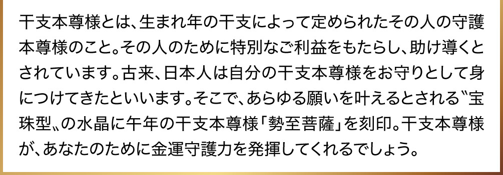 干支本尊様とは、生まれ年の干支によって定められたその人の守護本尊様のこと。その人のために特別なご利益をもたらし、助け導くとされています。古来、日本人は自分の干支本尊様をお守りとして身につけてきたといいます。そこで、あらゆる願いを叶えるとされる〝宝珠型〟の水晶に午年の干支本尊様「勢至菩薩」を刻印。干支本尊様が、あなたのために金運守護力を発揮してくれるでしょう。