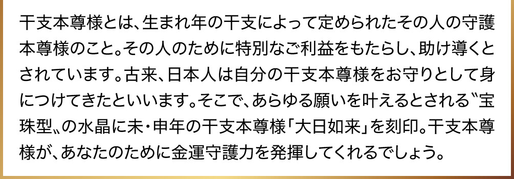 干支本尊様とは、生まれ年の干支によって定められたその人の守護本尊様のこと。その人のために特別なご利益をもたらし、助け導くとされています。古来、日本人は自分の干支本尊様をお守りとして身につけてきたといいます。そこで、あらゆる願いを叶えるとされる〝宝珠型〟の水晶に未・申年の干支本尊様「大日如来」を刻印。干支本尊様が、あなたのために金運守護力を発揮してくれるでしょう。