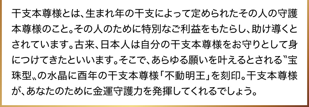 干支本尊様とは、生まれ年の干支によって定められたその人の守護本尊様のこと。その人のために特別なご利益をもたらし、助け導くとされています。古来、日本人は自分の干支本尊様をお守りとして身につけてきたといいます。そこで、あらゆる願いを叶えるとされる〝宝珠型〟の水晶に酉年の干支本尊様「不動明王」を刻印。干支本尊様が、あなたのために金運守護力を発揮してくれるでしょう。
