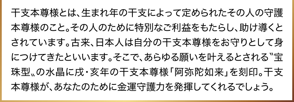 干支本尊様とは、生まれ年の干支によって定められたその人の守護本尊様のこと。その人のために特別なご利益をもたらし、助け導くとされています。古来、日本人は自分の干支本尊様をお守りとして身につけてきたといいます。そこで、あらゆる願いを叶えるとされる〝宝珠型〟の水晶に戌・亥年の干支本尊様「阿弥陀如来」を刻印。干支本尊様が、あなたのために金運守護力を発揮してくれるでしょう。