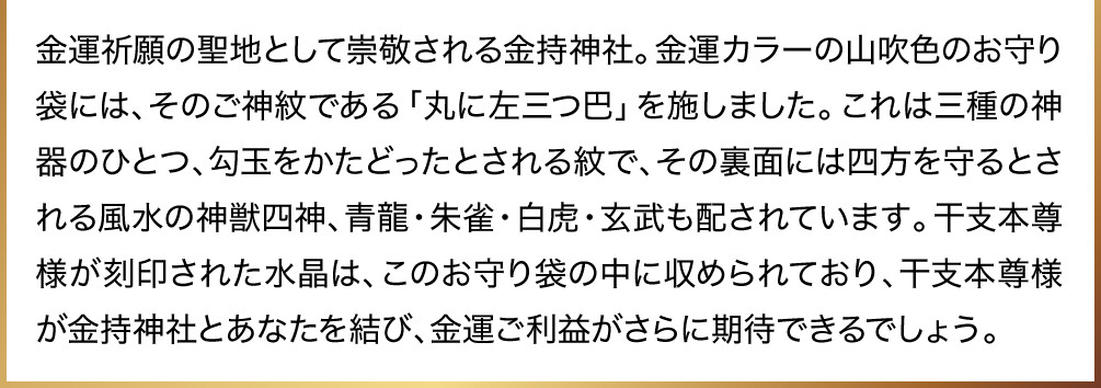 金運祈願の聖地として崇敬される金持神社。金運カラーの山吹色のお守り袋には、そのご神紋である「丸に左三つ巴」を施しました。これは三種の神器のひとつ、勾玉をかたどったとされる紋で、その裏面には四方を守るとされる風水の神獣四神、青龍・朱雀・白虎・玄武も配されています。干支本尊様が刻印された水晶は、このお守り袋の中に収められており、干支本尊様が金持神社とあなたを結び、金運ご利益がさらに期待できるでしょう。
