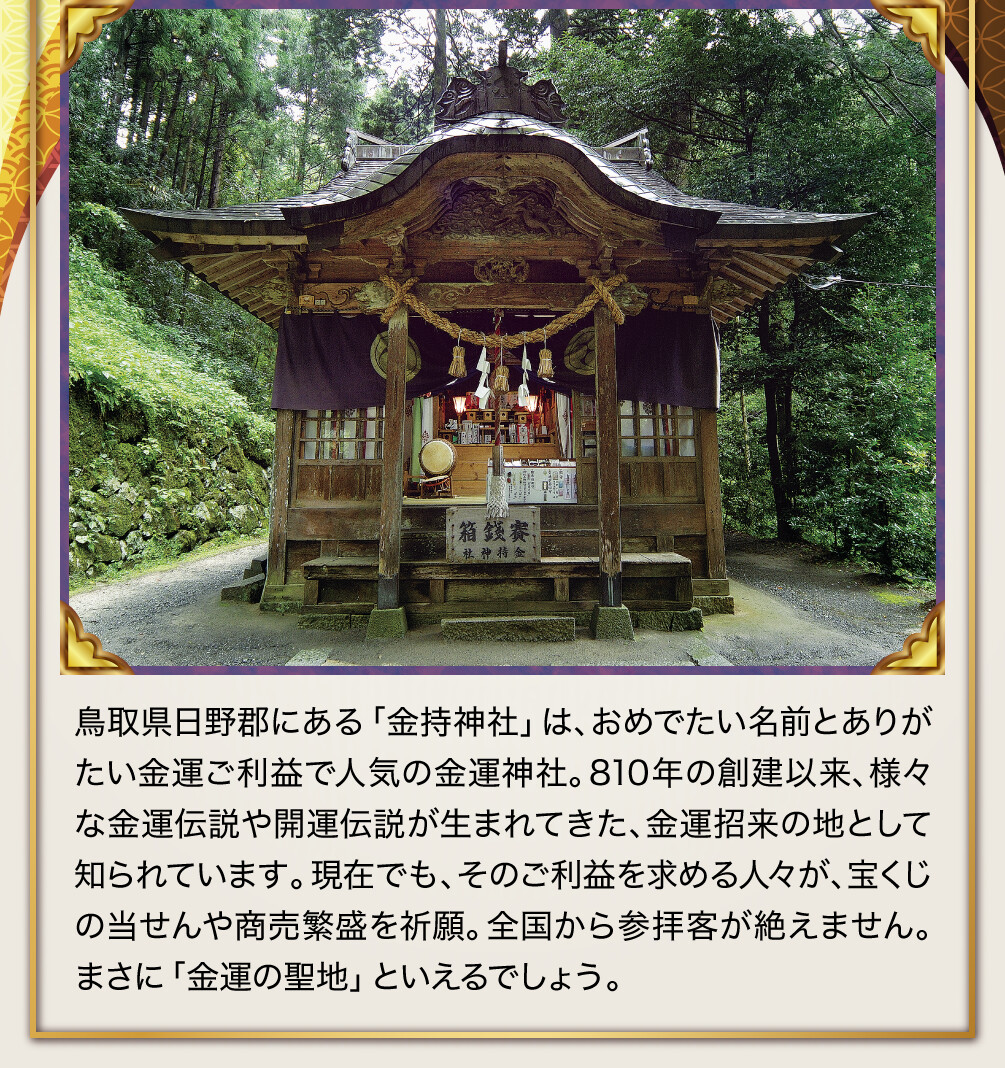 鳥取県日野郡にある「金持神社」は、おめでたい名前とありがたい金運ご利益で人気の金運神社。810年の創建以来、様々な金運伝説や開運伝説が生まれてきた、金運招来の地として知られています。現在でも、そのご利益を求める人々が、宝くじの当せんや商売繁盛を祈願。全国から参拝客が絶えません。まさに「金運の聖地」といえるでしょう。
