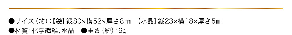 ●サイズ（約）：【袋】縦80×横52×厚さ8㎜／【水晶】縦23×横18×厚さ5㎜／●材質：化学繊維、水晶／●重さ（約）：6g