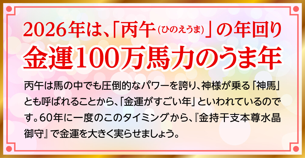 2026年は、「丙午(ひのえうま)」の年回り 金運100万馬力のうま年 丙午は馬の中でも圧倒的なパワーを誇り、神様が乗る「神馬」とも呼ばれることから、「金運がすごい年」といわれているのです。60年に一度のこのタイミングから、『金持干支本尊水晶御守』で金運を大きく実らせましょう。