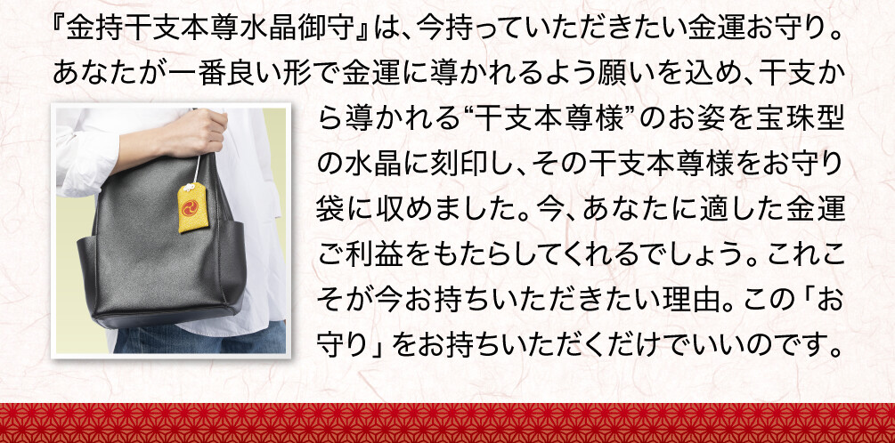 『金持干支本尊水晶御守』は、今持っていただきたい金運お守り。あなたが一番良い形で金運に導かれるよう願いを込め、干支から導かれる“干支本尊様”のお姿を宝珠型の水晶に刻印し、その干支本尊様をお守り袋に収めました。今、あなたに適した金運ご利益をもたらしてくれるでしょう。これこそが今お持ちいただきたい理由。この「お守り」をお持ちいただくだけでいいのです。