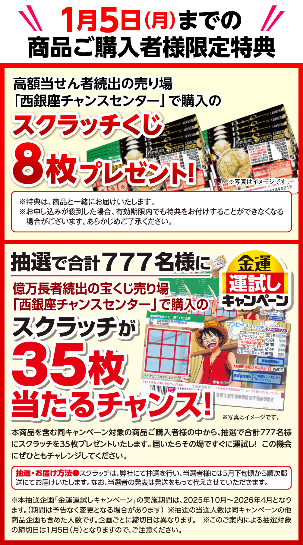 1月5日（月）までの商品ご購入者様限定特典 高額当せん者続出の売り場「西銀座チャンスセンター」で購入のスクラッチくじ8枚プレゼント！ ※特典は、商品と一緒にお届けいたします。 ※お申し込みが殺到した場合、有効期限内でも特典をお付けすることができなくなる場合がございます。あらかじめご了承ください。 ※写真はイメージです。 抽選で合計777名様に億万長者続出の宝くじ売り場「西銀座チャンスセンター」で購入のスクラッチが35枚当たるチャンス！ 本商品を含む同キャンペーン対象の商品ご購入者様の中から、抽選で合計777名様にスクラッチを35枚プレゼントいたします。届いたらその場ですぐに運試し！この機会にぜひともチャレンジしてください。 抽選・お届け方法 スクラッチは、弊社にて抽選を行い、当選者様には5月下旬頃から順次郵送にてお届けいたします。なお、当選者の発表は発送をもって代えさせていただきます。 ※本抽選企画「金運運試しキャンペーン」の実施期間は、2025年10月〜2026年4月となります。（期間は予告なく変更となる場合があります） ※抽選の当選人数は同キャンペーンの他商品企画も含めた人数です。企画ごとに締切日は異なります。 ※このご案内による抽選対象の締切日は1月5日（月）となりますので、ご注意ください。 ※写真はイメージです。