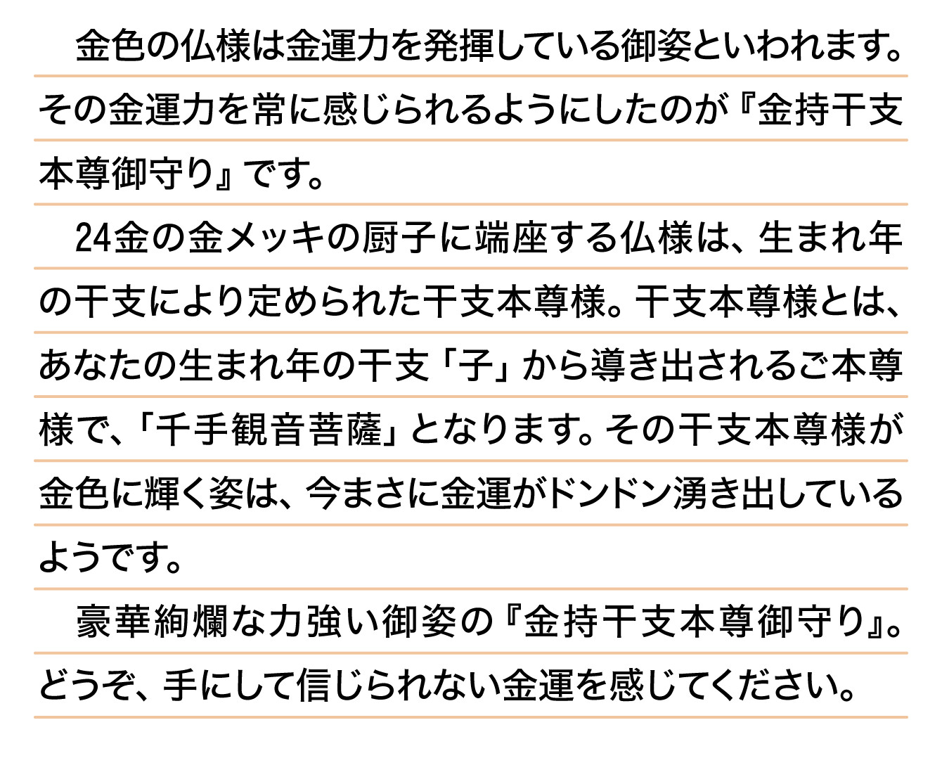 金色の仏様は金運力を発揮している御姿といわれます。その金運力を常に感じられるようにしたのが『金持干支本尊御守り』です。24金の金メッキの厨子に端座する仏様は、生まれ年の干支により定められた干支本尊様。干支本尊様とは、あなたの生まれ年の干支「子」から導き出されるご本尊様で、「千手観音菩薩」となります。その干支本尊様が金色に輝く姿は、今まさに金運がドンドン湧き出しているようです。豪華絢爛な力強い御姿の『金持干支本尊御守り』。どうぞ、手にして信じられない金運を感じてください。