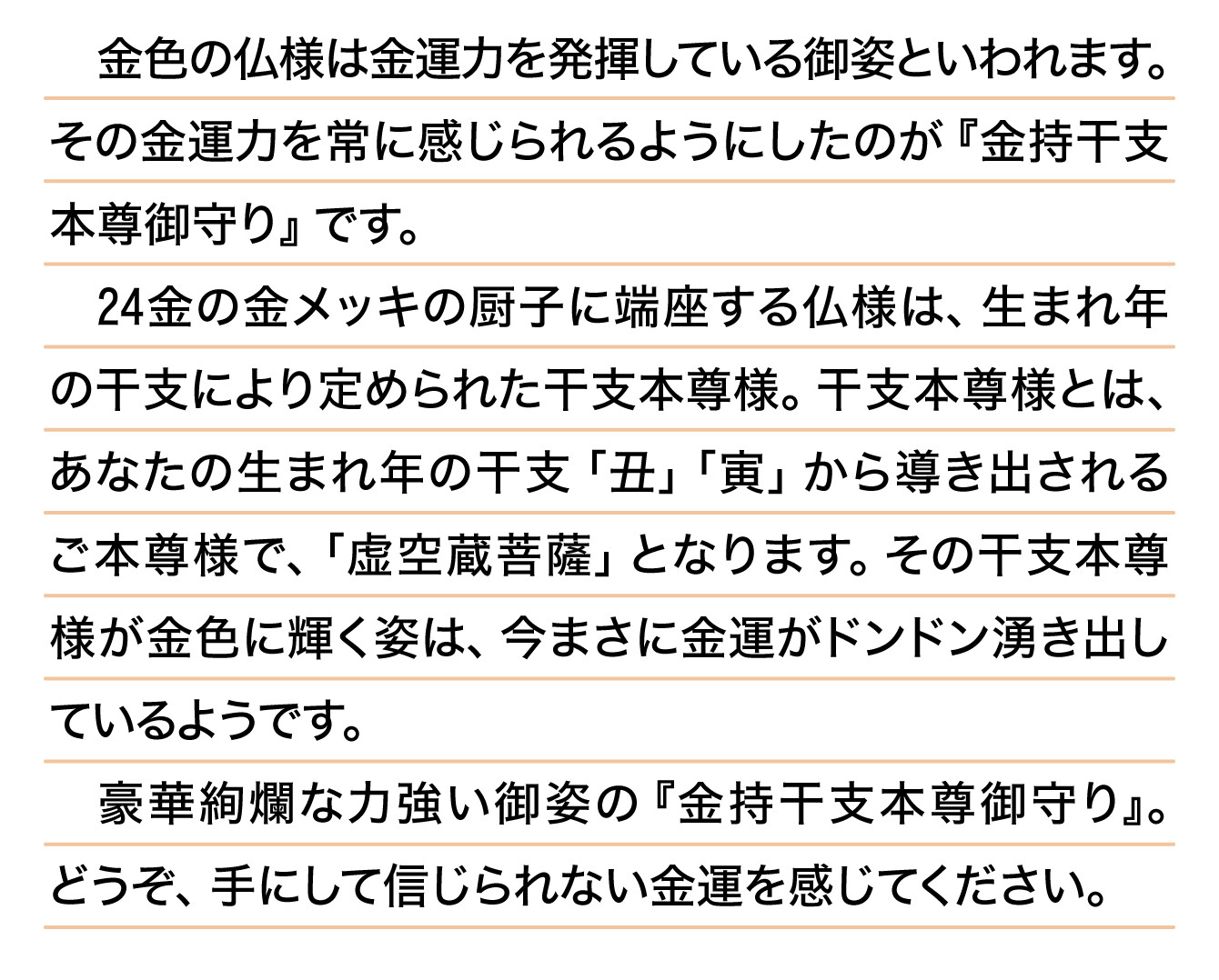 金色の仏様は金運力を発揮している御姿といわれます。その金運力を常に感じられるようにしたのが『金持干支本尊御守り』です。24金の金メッキの厨子に端座する仏様は、生まれ年の干支により定められた干支本尊様。干支本尊様とは、あなたの生まれ年の干支「丑」「寅」から導き出されるご本尊様で、「虚空蔵菩薩」となります。その干支本尊様が金色に輝く姿は、今まさに金運がドンドン湧き出しているようです。豪華絢爛な力強い御姿の『金持干支本尊御守り』。どうぞ、手にして信じられない金運を感じてください。