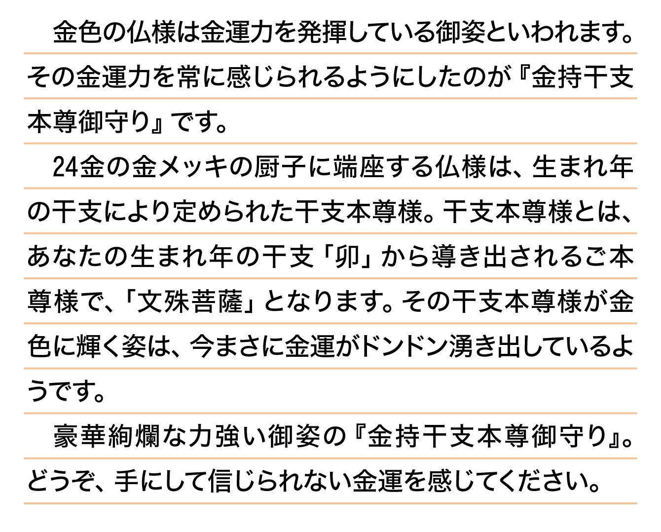 金色の仏様は金運力を発揮している御姿といわれます。その金運力を常に感じられるようにしたのが『金持干支本尊御守り』です。24金の金メッキの厨子に端座する仏様は、生まれ年の干支により定められた干支本尊様。干支本尊様とは、あなたの生まれ年の干支「卯」から導き出されるご本尊様で、「文殊菩薩」となります。その干支本尊様が金色に輝く姿は、今まさに金運がドンドン湧き出しているようです。豪華絢爛な力強い御姿の『金持干支本尊御守り』。どうぞ、手にして信じられない金運を感じてください。