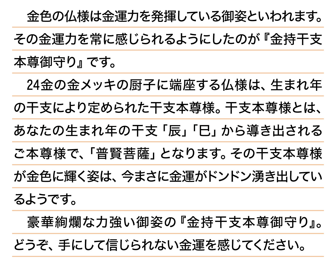 金色の仏様は金運力を発揮している御姿といわれます。その金運力を常に感じられるようにしたのが『金持干支本尊御守り』です。24金の金メッキの厨子に端座する仏様は、生まれ年の干支により定められた干支本尊様。干支本尊様とは、あなたの生まれ年の干支「辰」「巳」から導き出されるご本尊様で、「普賢菩薩」となります。その干支本尊様が金色に輝く姿は、今まさに金運がドンドン湧き出しているようです。豪華絢爛な力強い御姿の『金持干支本尊御守り』。どうぞ、手にして信じられない金運を感じてください。