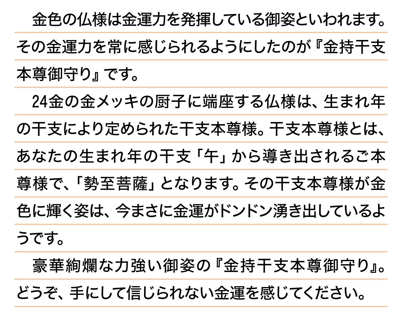 金色の仏様は金運力を発揮している御姿といわれます。その金運力を常に感じられるようにしたのが『金持干支本尊御守り』です。24金の金メッキの厨子に端座する仏様は、生まれ年の干支により定められた干支本尊様。干支本尊様とは、あなたの生まれ年の干支「午」から導き出されるご本尊様で、「勢至菩薩」となります。その干支本尊様が金色に輝く姿は、今まさに金運がドンドン湧き出しているようです。豪華絢爛な力強い御姿の『金持干支本尊御守り』。どうぞ、手にして信じられない金運を感じてください。