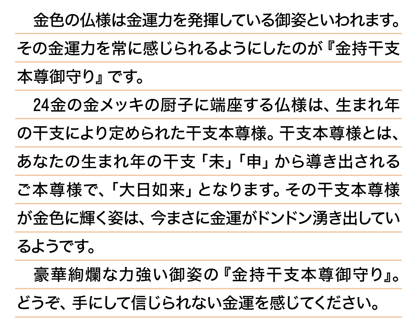 金色の仏様は金運力を発揮している御姿といわれます。その金運力を常に感じられるようにしたのが『金持干支本尊御守り』です。24金の金メッキの厨子に端座する仏様は、生まれ年の干支により定められた干支本尊様。干支本尊様とは、あなたの生まれ年の干支「未」「申」から導き出されるご本尊様で、「大日如来」となります。その干支本尊様が金色に輝く姿は、今まさに金運がドンドン湧き出しているようです。豪華絢爛な力強い御姿の『金持干支本尊御守り』。どうぞ、手にして信じられない金運を感じてください。