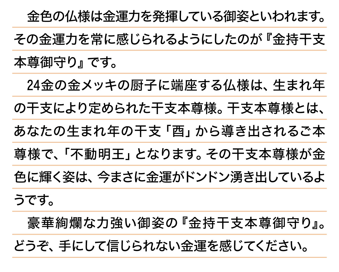 金色の仏様は金運力を発揮している御姿といわれます。その金運力を常に感じられるようにしたのが『金持干支本尊御守り』です。24金の金メッキの厨子に端座する仏様は、生まれ年の干支により定められた干支本尊様。干支本尊様とは、あなたの生まれ年の干支「酉」から導き出されるご本尊様で、「不動明王」となります。その干支本尊様が金色に輝く姿は、今まさに金運がドンドン湧き出しているようです。豪華絢爛な力強い御姿の『金持干支本尊御守り』。どうぞ、手にして信じられない金運を感じてください。