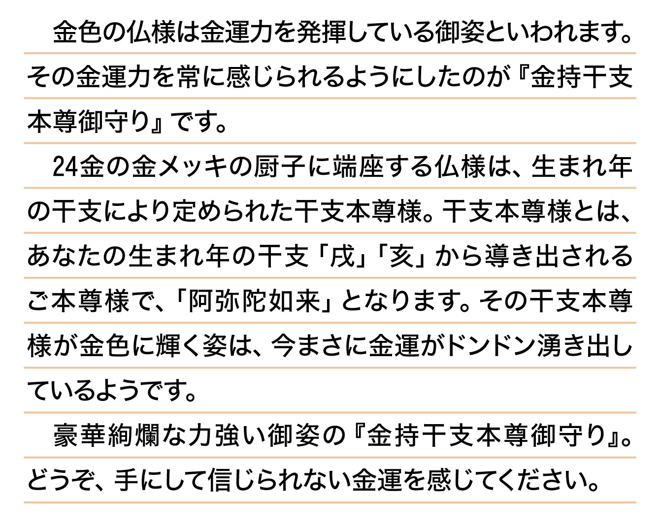 金色の仏様は金運力を発揮している御姿といわれます。その金運力を常に感じられるようにしたのが『金持干支本尊御守り』です。24金の金メッキの厨子に端座する仏様は、生まれ年の干支により定められた干支本尊様。干支本尊様とは、あなたの生まれ年の干支「戌」「亥」から導き出されるご本尊様で、「阿弥陀如来」となります。その干支本尊様が金色に輝く姿は、今まさに金運がドンドン湧き出しているようです。豪華絢爛な力強い御姿の『金持干支本尊御守り』。どうぞ、手にして信じられない金運を感じてください。