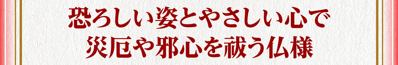 恐ろしい姿とやさしい心で災厄や邪心を祓う仏様