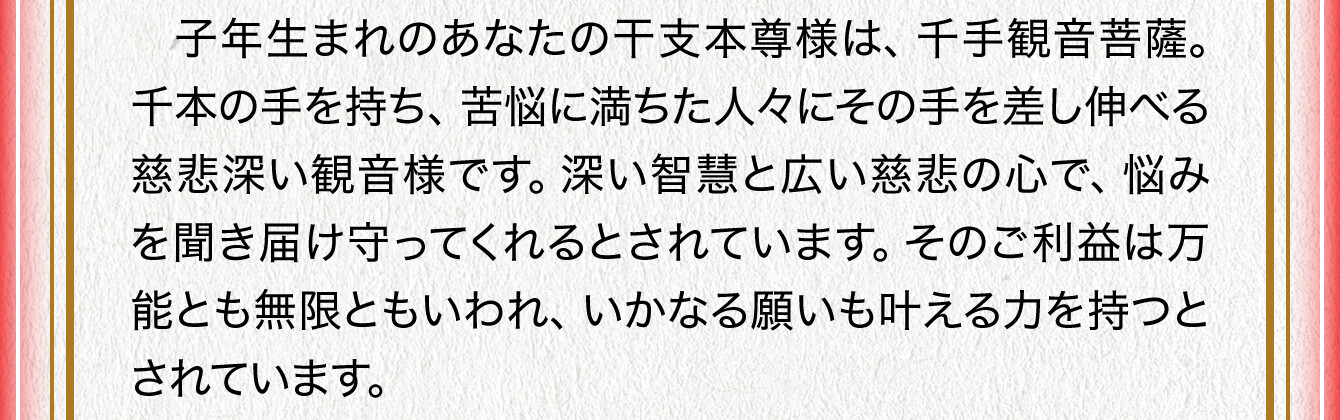 子年生まれのあなたの干支本尊様は、千手観音菩薩。千本の手を持ち、苦悩に満ちた人々にその手を差し伸べる慈悲深い観音様です。深い智慧と広い慈悲の心で、悩みを聞き届け守ってくれるとされています。そのご利益は万能とも無限ともいわれ、いかなる願いも叶える力を持つとされています。